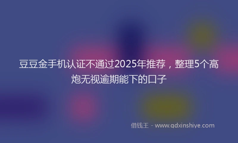 豆豆金手机认证不通过2025年推荐，整理5个高炮无视逾期能下的口子