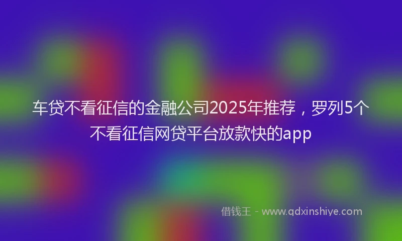 车贷不看征信的金融公司2025年推荐，罗列5个不看征信网贷平台放款快的app