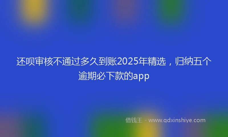 还呗审核不通过多久到账2025年精选，归纳五个逾期必下款的app