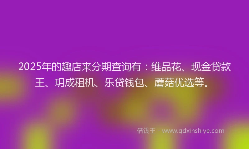 2025年的趣店来分期查询有：维品花、现金贷款王、玥成租机、乐贷钱包、蘑菇优选等。