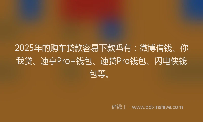 2025年的购车贷款容易下款吗有：微博借钱、你我贷、速享Pro+钱包、速贷Pro钱包、闪电侠钱包等。