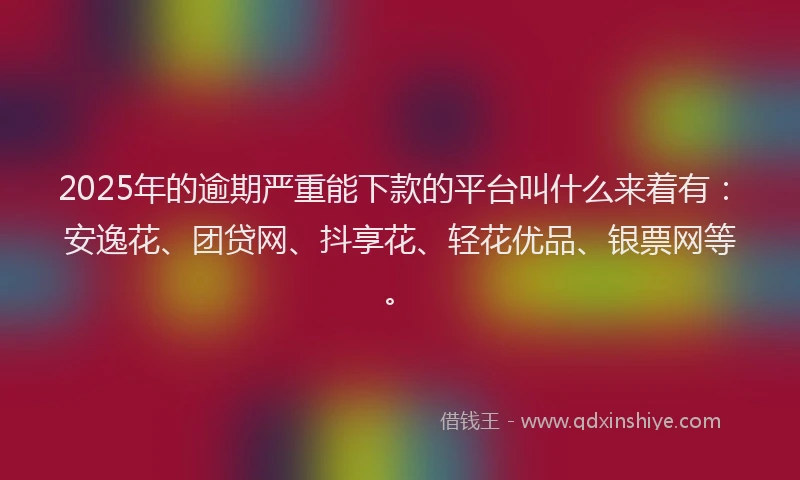 2025年的逾期严重能下款的平台叫什么来着有：安逸花、团贷网、抖享花、轻花优品、银票网等。