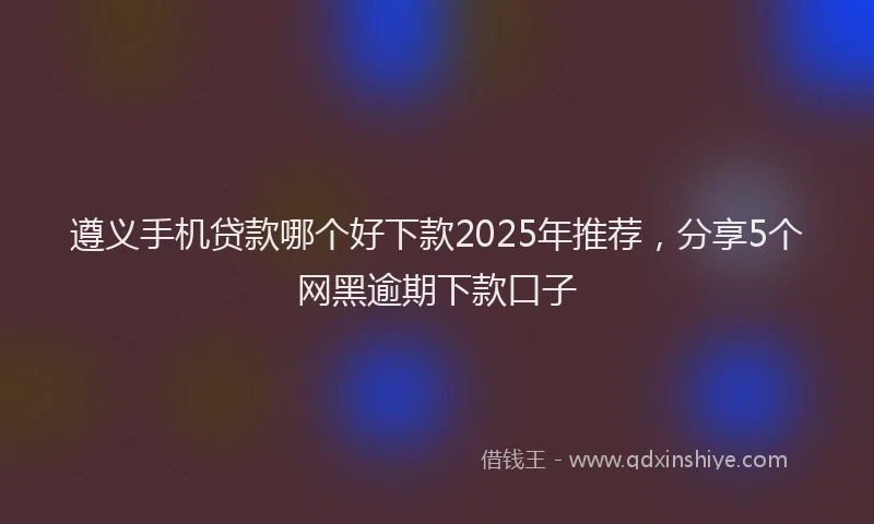 遵义手机贷款哪个好下款2025年推荐，分享5个网黑逾期下款口子