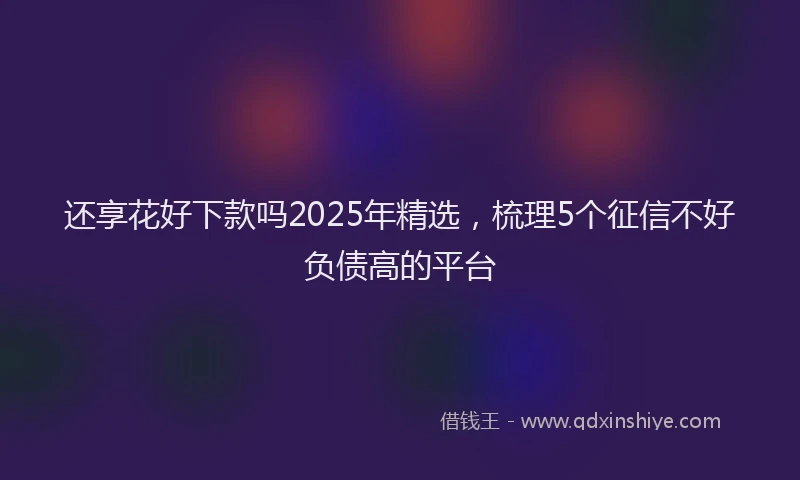 还享花好下款吗2025年精选，梳理5个征信不好负债高的平台