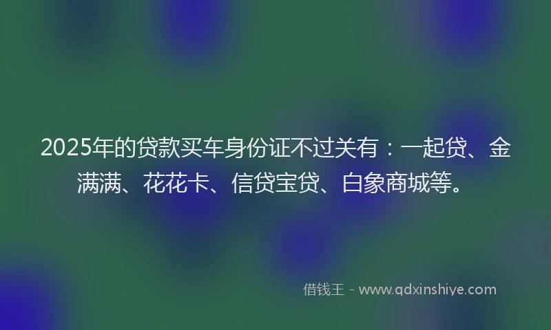 2025年的贷款买车身份证不过关有：一起贷、金满满、花花卡、信贷宝贷、白象商城等。