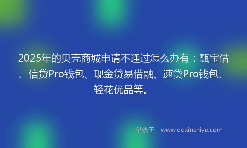 2025年的贝壳商城申请不通过怎么办有：甄宝借、信贷Pro钱包、现金贷易借融、速贷Pro钱包、轻花优品等。
