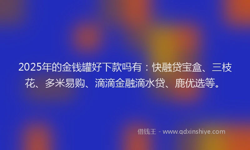 2025年的金钱罐好下款吗有：快融贷宝盒、三枝花、多米易购、滴滴金融滴水贷、鹿优选等。