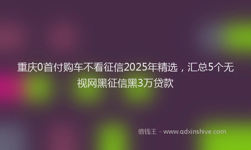 重庆0首付购车不看征信2025年精选，汇总5个无视网黑征信黑3万贷款