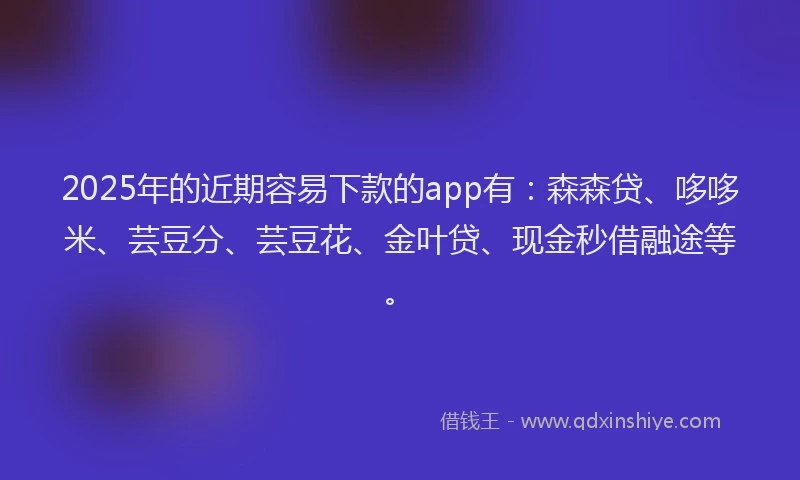 2025年的近期容易下款的app有：森森贷、哆哆米、芸豆分、芸豆花、金叶贷、现金秒借融途等。