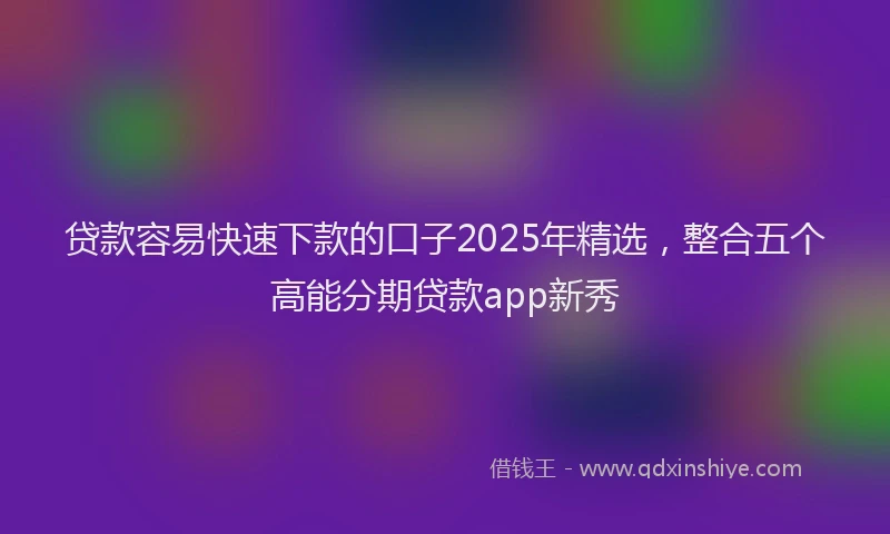 贷款容易快速下款的口子2025年精选，整合五个高能分期贷款app新秀