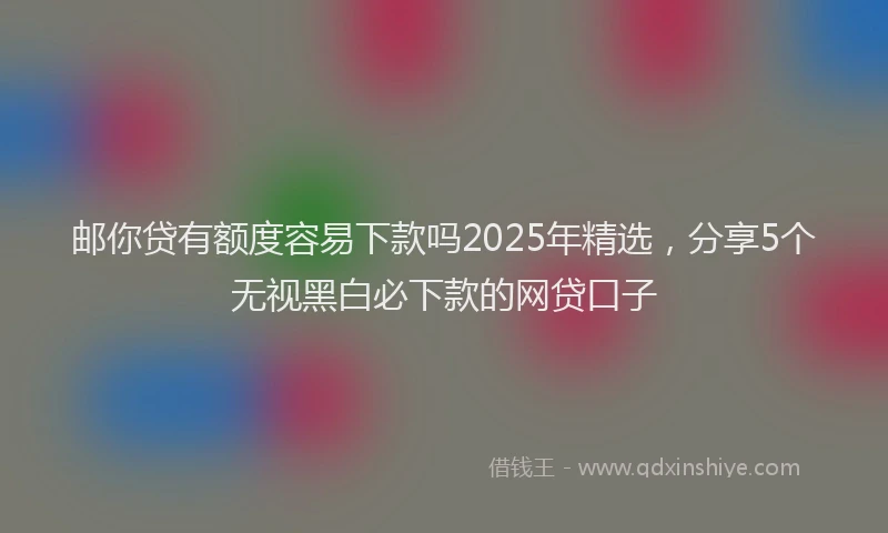 邮你贷有额度容易下款吗2025年精选，分享5个无视黑白必下款的网贷口子
