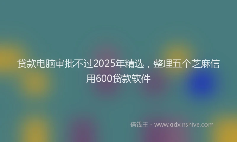 贷款电脑审批不过2025年精选，整理五个芝麻信用600贷款软件