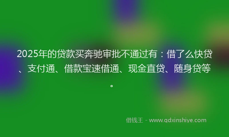 2025年的贷款买奔驰审批不通过有：借了么快贷、支付通、借款宝速借通、现金直贷、随身贷等。