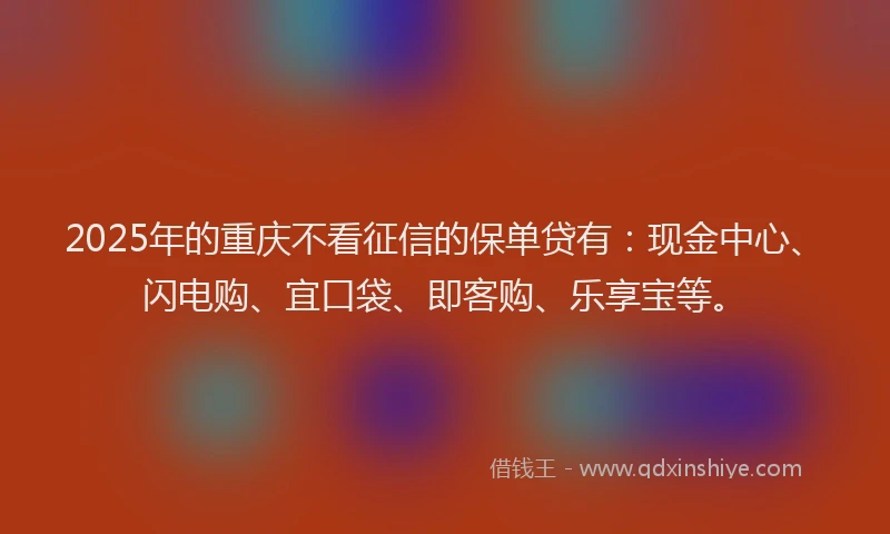 2025年的重庆不看征信的保单贷有：现金中心、闪电购、宜口袋、即客购、乐享宝等。