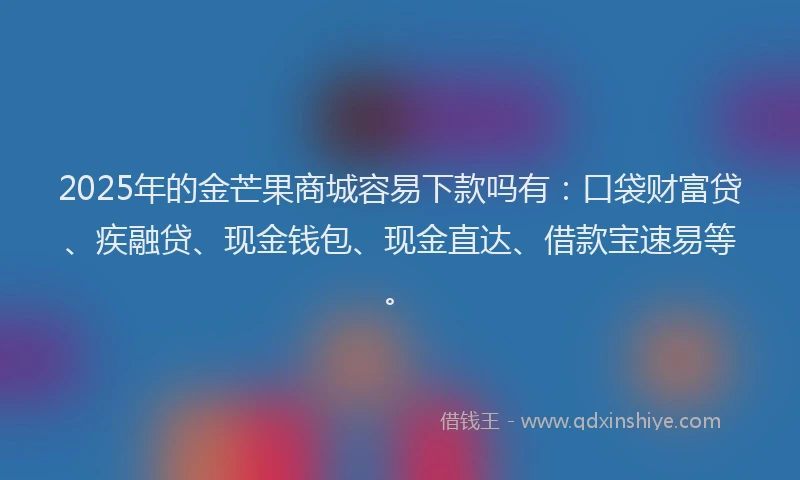 2025年的金芒果商城容易下款吗有：口袋财富贷、疾融贷、现金钱包、现金直达、借款宝速易等。