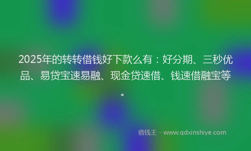 2025年的转转借钱好下款么有：好分期、三秒优品、易贷宝速易融、现金贷速借、钱速借融宝等。