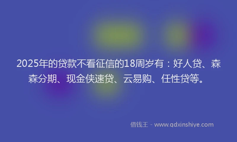 2025年的贷款不看征信的18周岁有：好人贷、森森分期、现金侠速贷、云易购、任性贷等。