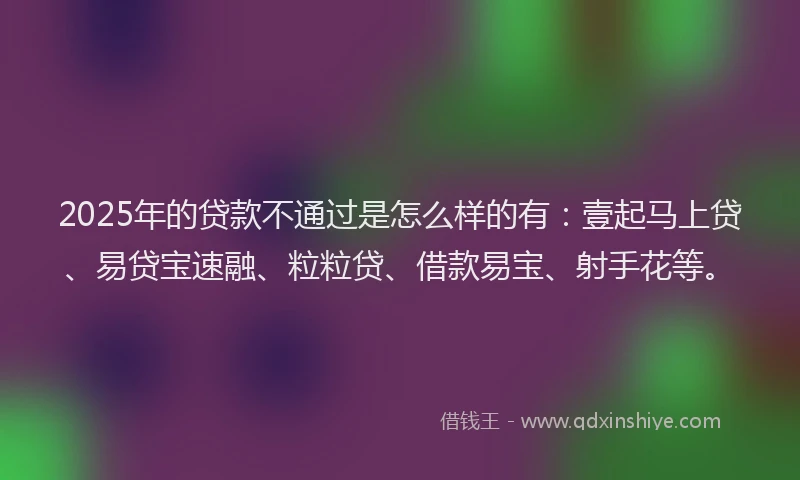 2025年的贷款不通过是怎么样的有：壹起马上贷、易贷宝速融、粒粒贷、借款易宝、射手花等。
