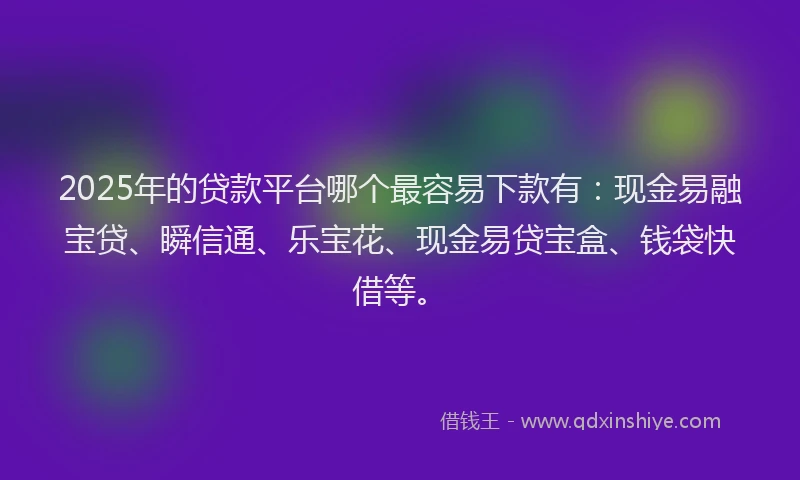 2025年的贷款平台哪个最容易下款有：现金易融宝贷、瞬信通、乐宝花、现金易贷宝盒、钱袋快借等。