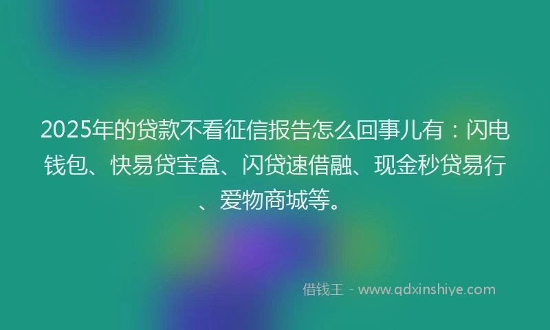 2025年的贷款不看征信报告怎么回事儿有：闪电钱包、快易贷宝盒、闪贷速借融、现金秒贷易行、爱物商城等。