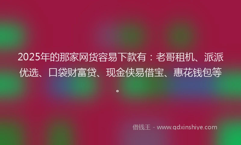 2025年的那家网货容易下款有：老哥租机、派派优选、口袋财富贷、现金侠易借宝、惠花钱包等。