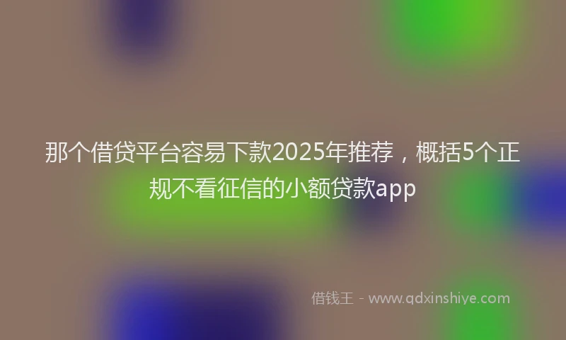 那个借贷平台容易下款2025年推荐，概括5个正规不看征信的小额贷款app