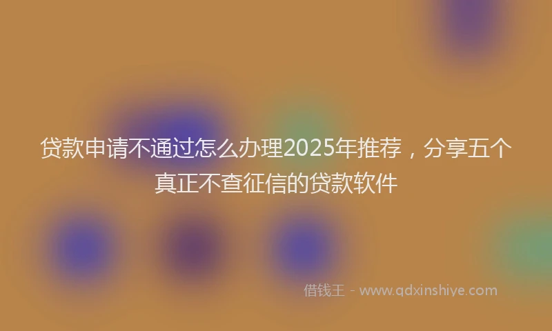 贷款申请不通过怎么办理2025年推荐，分享五个真正不查征信的贷款软件