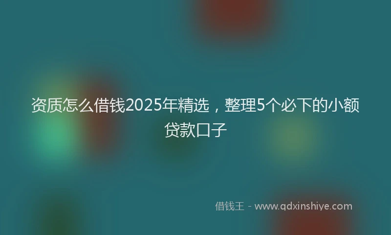 资质怎么借钱2025年精选，整理5个必下的小额贷款口子