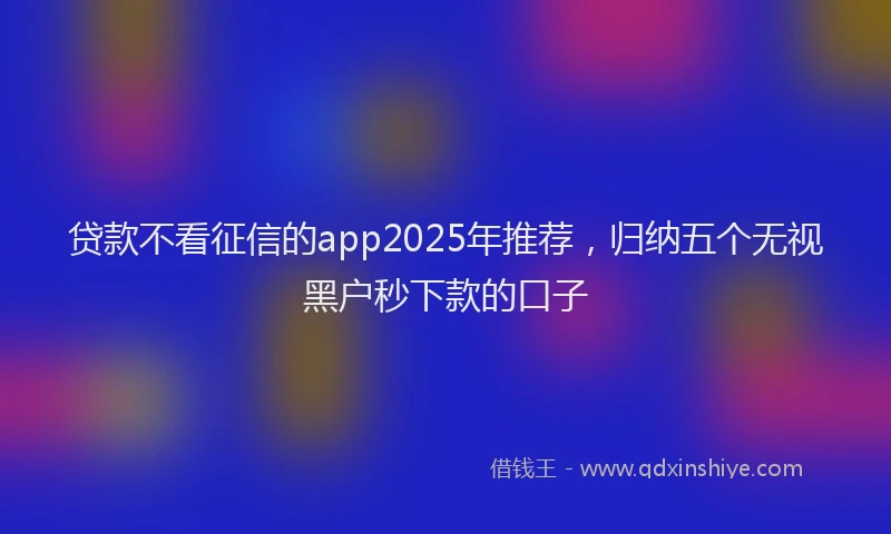 贷款不看征信的app2025年推荐，归纳五个无视黑户秒下款的口子