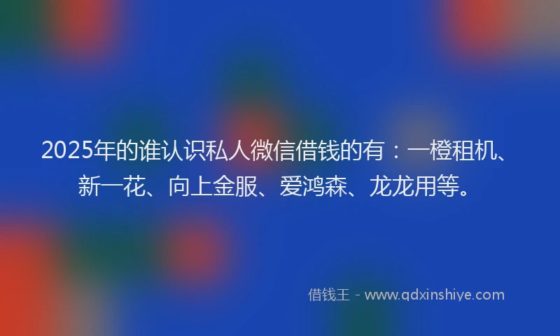 2025年的谁认识私人微信借钱的有：一橙租机、新一花、向上金服、爱鸿森、龙龙用等。