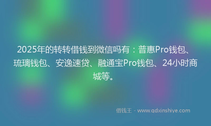 2025年的转转借钱到微信吗有：普惠Pro钱包、琉璃钱包、安逸速贷、融通宝Pro钱包、24小时商城等。