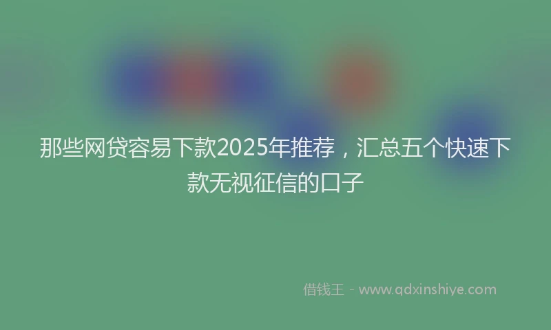 那些网贷容易下款2025年推荐，汇总五个快速下款无视征信的口子