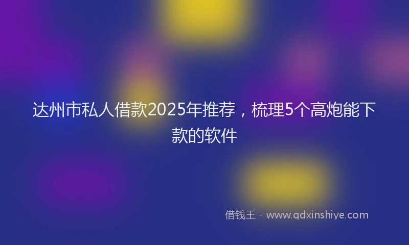 达州市私人借款2025年推荐，梳理5个高炮能下款的软件