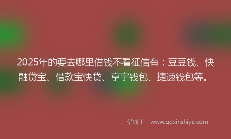 2025年的要去哪里借钱不看征信有：豆豆钱、快融贷宝、借款宝快贷、享宇钱包、捷速钱包等。