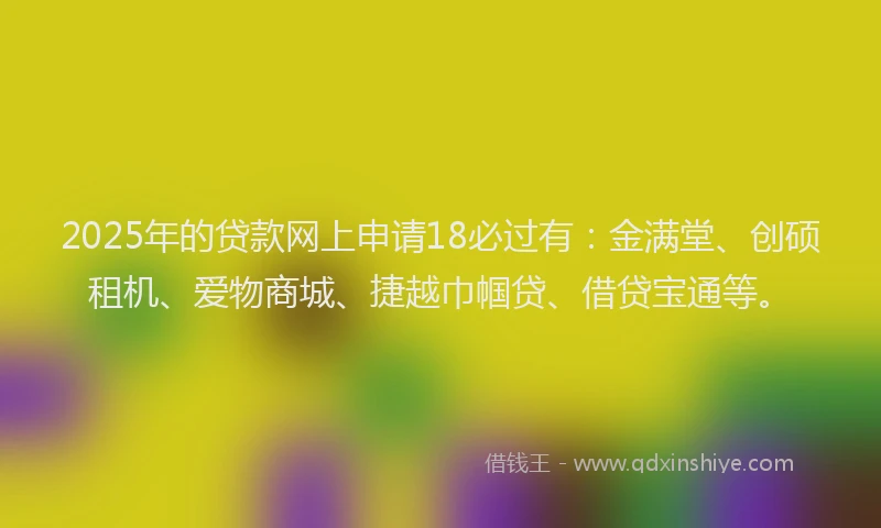 2025年的贷款网上申请18必过有：金满堂、创硕租机、爱物商城、捷越巾帼贷、借贷宝通等。