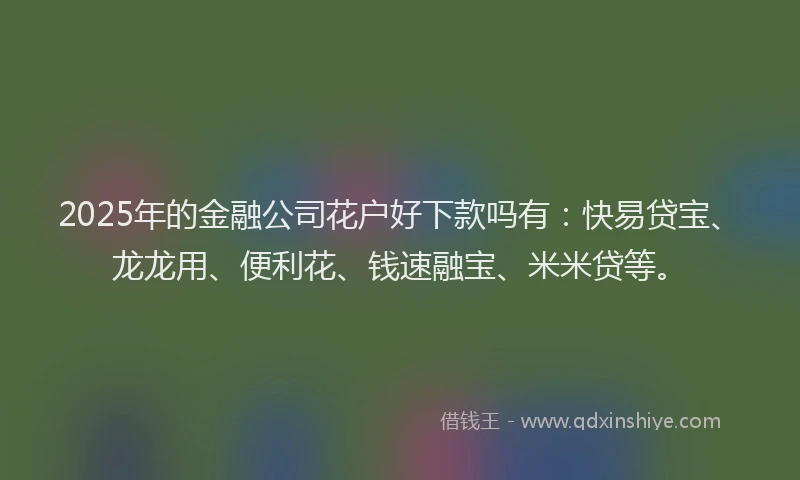 2025年的金融公司花户好下款吗有：快易贷宝、龙龙用、便利花、钱速融宝、米米贷等。