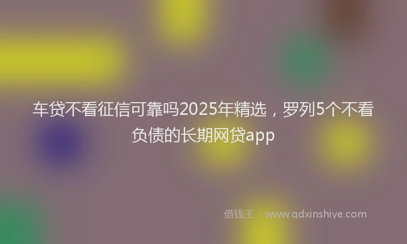 车贷不看征信可靠吗2025年精选，罗列5个不看负债的长期网贷app