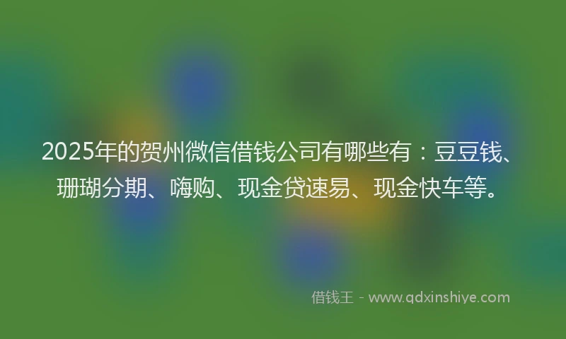 2025年的贺州微信借钱公司有哪些有：豆豆钱、珊瑚分期、嗨购、现金贷速易、现金快车等。