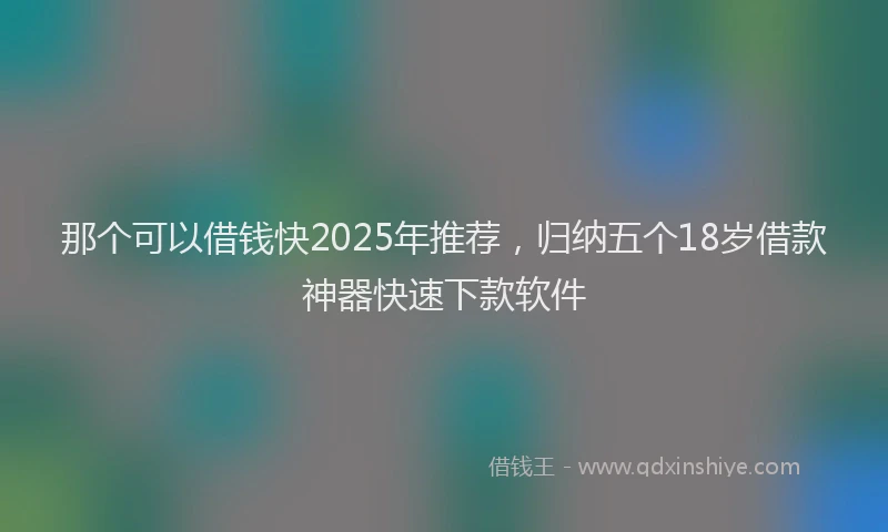 那个可以借钱快2025年推荐，归纳五个18岁借款神器快速下款软件