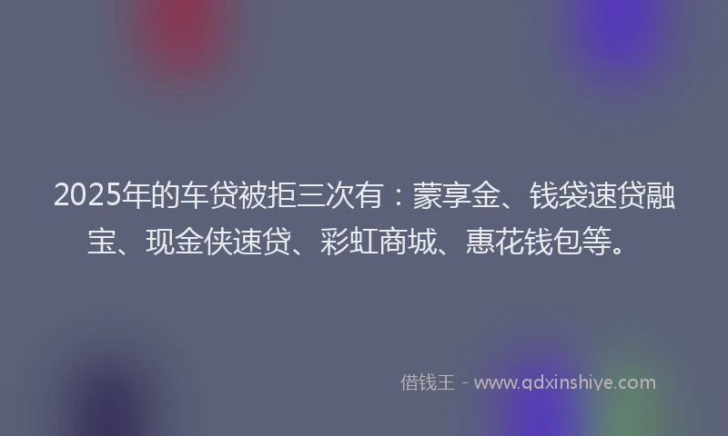 2025年的车贷被拒三次有：蒙享金、钱袋速贷融宝、现金侠速贷、彩虹商城、惠花钱包等。