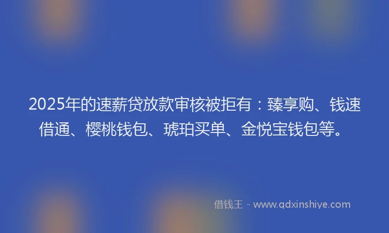 2025年的速薪贷放款审核被拒有：臻享购、钱速借通、樱桃钱包、琥珀买单、金悦宝钱包等。