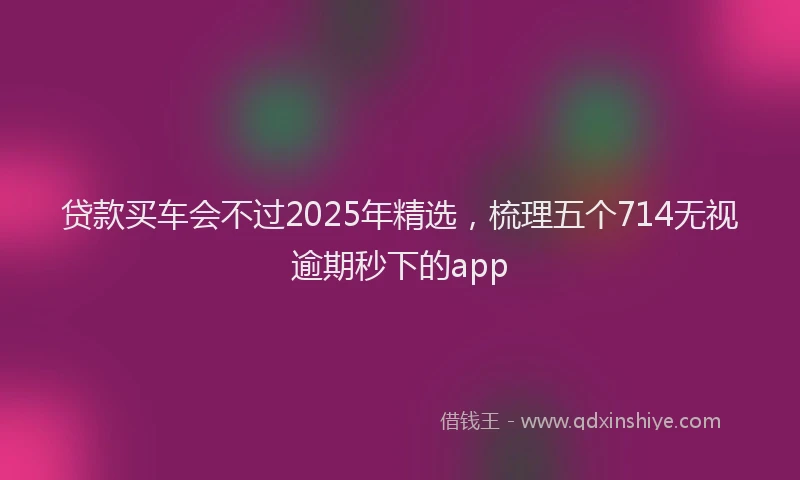 贷款买车会不过2025年精选，梳理五个714无视逾期秒下的app