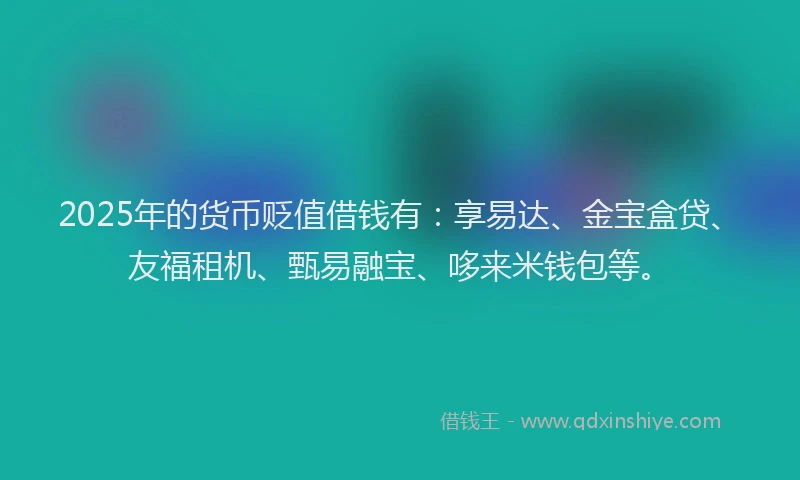 2025年的货币贬值借钱有：享易达、金宝盒贷、友福租机、甄易融宝、哆来米钱包等。