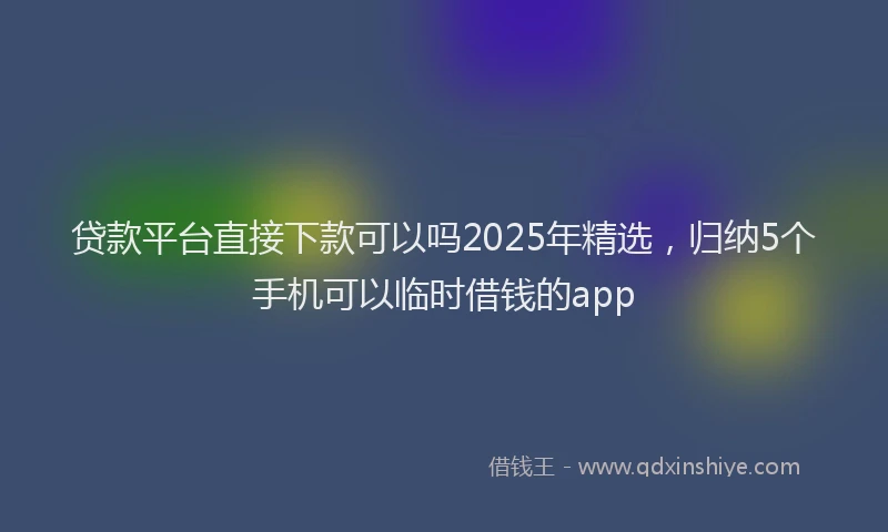 贷款平台直接下款可以吗2025年精选，归纳5个手机可以临时借钱的app