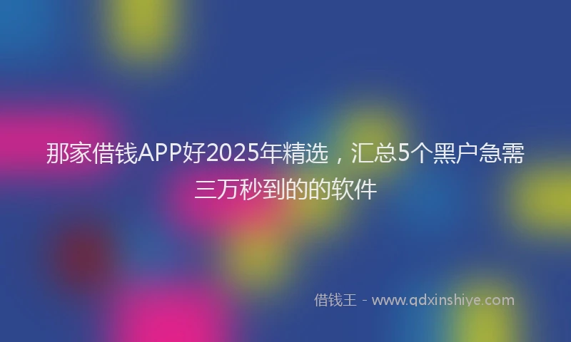 那家借钱APP好2025年精选，汇总5个黑户急需三万秒到的的软件