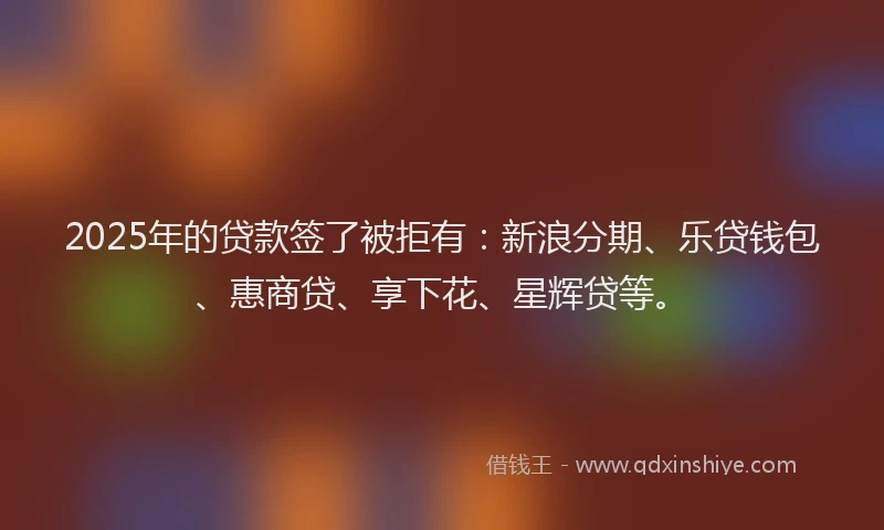 2025年的贷款签了被拒有：新浪分期、乐贷钱包、惠商贷、享下花、星辉贷等。