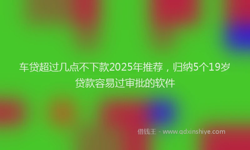 车贷超过几点不下款2025年推荐，归纳5个19岁贷款容易过审批的软件