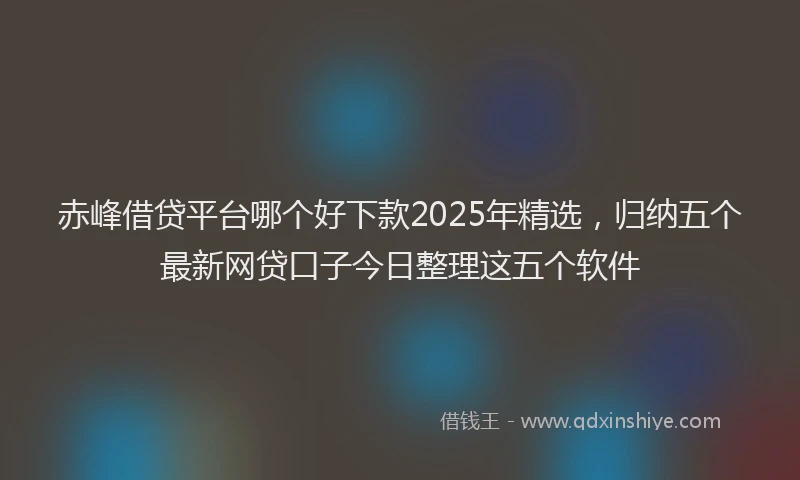 赤峰借贷平台哪个好下款2025年精选，归纳五个最新网贷口子今日整理这五个软件