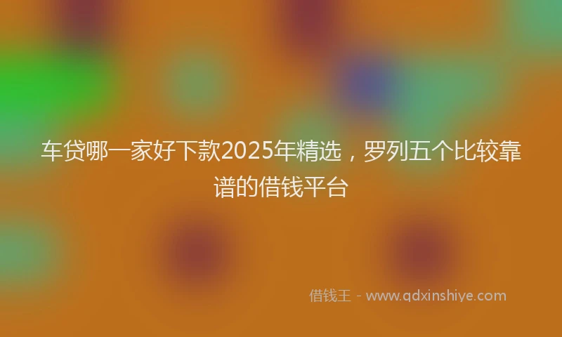 车贷哪一家好下款2025年精选，罗列五个比较靠谱的借钱平台
