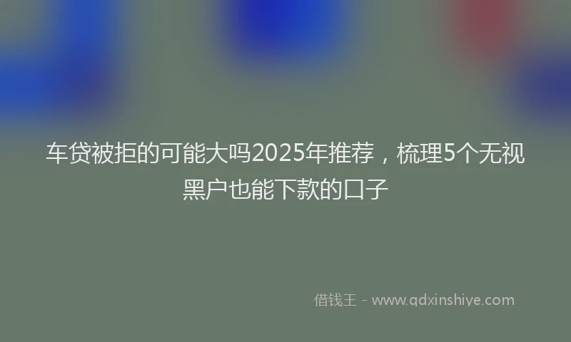 车贷被拒的可能大吗2025年推荐，梳理5个无视黑户也能下款的口子
